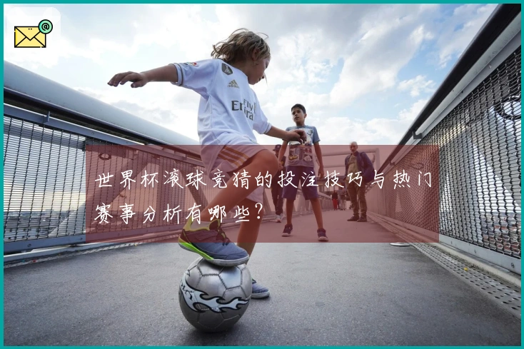 世界杯滚球竞猜的投注技巧与热门赛事分析有哪些？